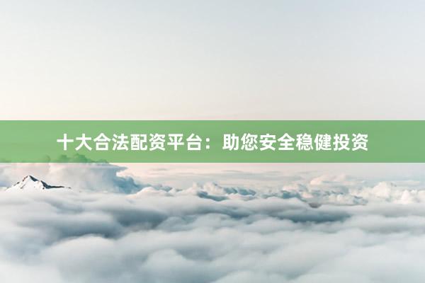 十大合法配资平台：助您安全稳健投资
