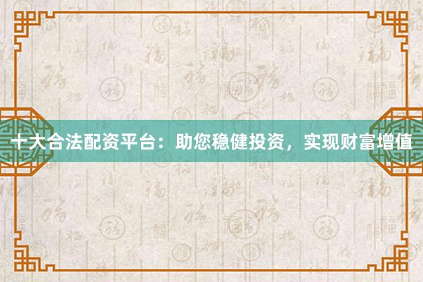 十大合法配资平台：助您稳健投资，实现财富增值