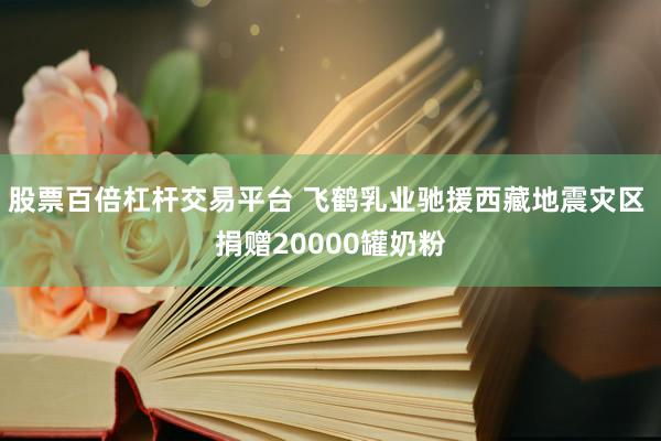 股票百倍杠杆交易平台 飞鹤乳业驰援西藏地震灾区 捐赠20000罐奶粉