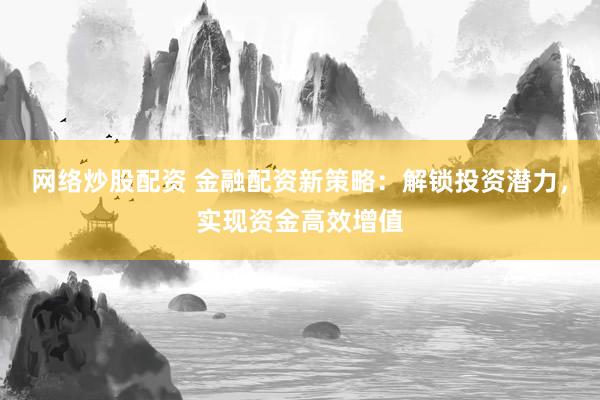 网络炒股配资 金融配资新策略：解锁投资潜力，实现资金高效增值