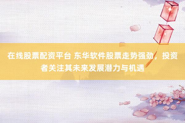 在线股票配资平台 东华软件股票走势强劲，投资者关注其未来发展潜力与机遇