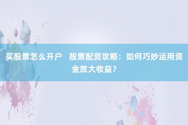 买股票怎么开户   股票配资攻略：如何巧妙运用资金放大收益？