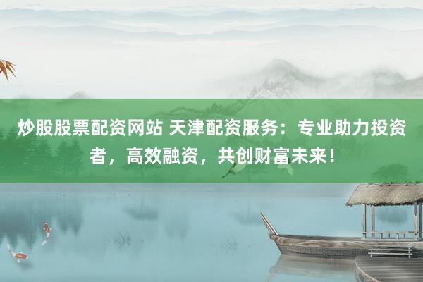 炒股股票配资网站 天津配资服务：专业助力投资者，高效融资，共创财富未来！