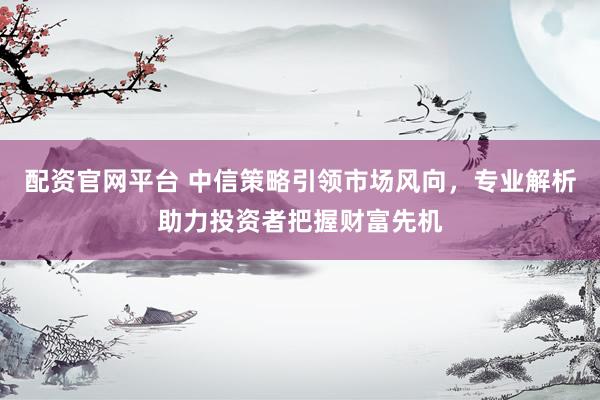 配资官网平台 中信策略引领市场风向，专业解析助力投资者把握财富先机