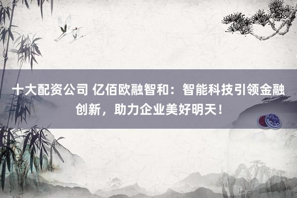 十大配资公司 亿佰欧融智和：智能科技引领金融创新，助力企业美好明天！