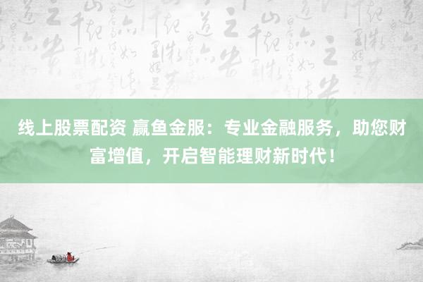 线上股票配资 赢鱼金服：专业金融服务，助您财富增值，开启智能理财新时代！
