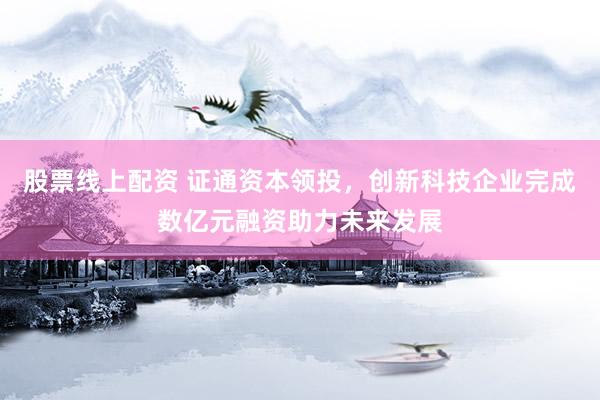 股票线上配资 证通资本领投，创新科技企业完成数亿元融资助力未来发展