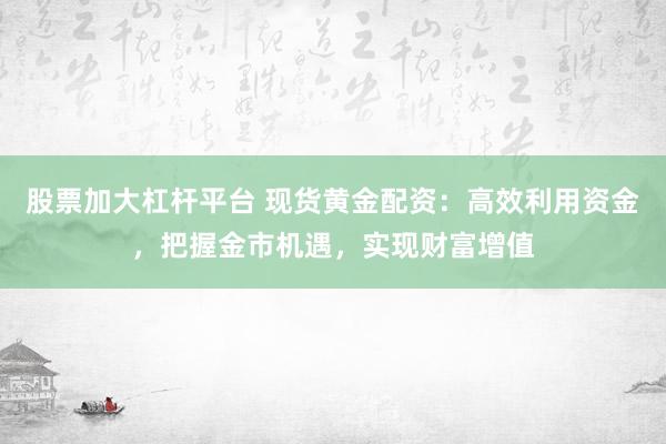 股票加大杠杆平台 现货黄金配资：高效利用资金，把握金市机遇，实现财富增值