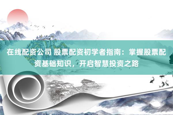 在线配资公司 股票配资初学者指南：掌握股票配资基础知识，开启智慧投资之路