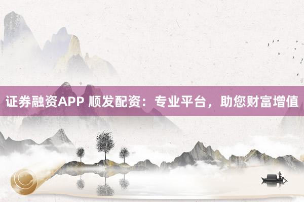 证券融资APP 顺发配资：专业平台，助您财富增值
