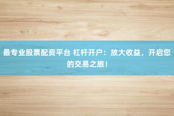 最专业股票配资平台 杠杆开户：放大收益，开启您的交易之旅！