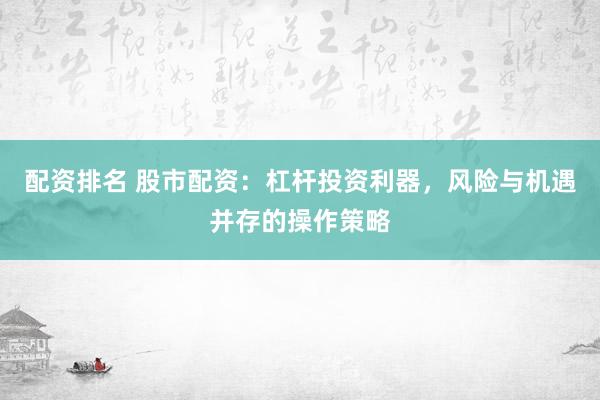 配资排名 股市配资：杠杆投资利器，风险与机遇并存的操作策略