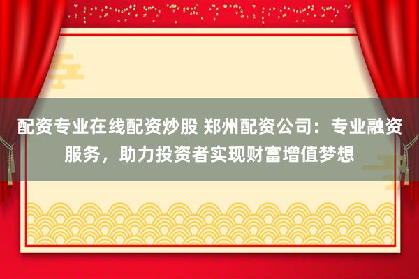 配资专业在线配资炒股 郑州配资公司：专业融资服务，助力投资者实现财富增值梦想