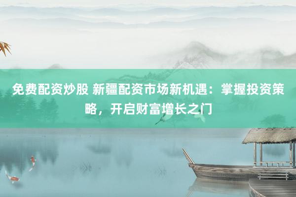 免费配资炒股 新疆配资市场新机遇：掌握投资策略，开启财富增长之门