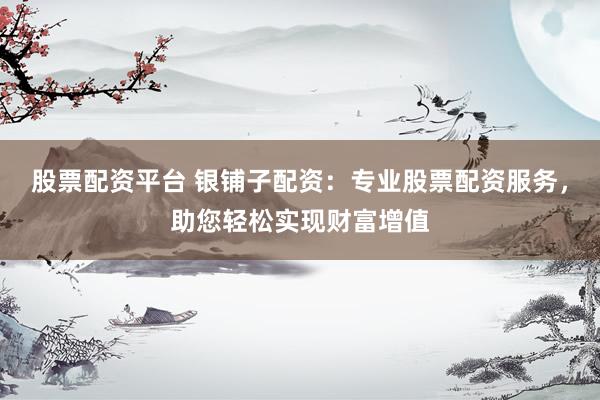 股票配资平台 银铺子配资：专业股票配资服务，助您轻松实现财富增值