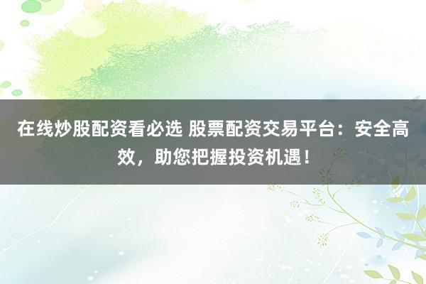 在线炒股配资看必选 股票配资交易平台：安全高效，助您把握投资机遇！