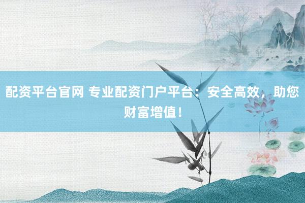 配资平台官网 专业配资门户平台：安全高效，助您财富增值！