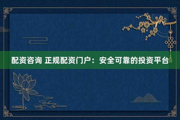 配资咨询 正规配资门户：安全可靠的投资平台