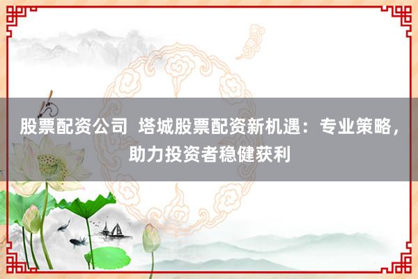 股票配资公司  塔城股票配资新机遇：专业策略，助力投资者稳健获利