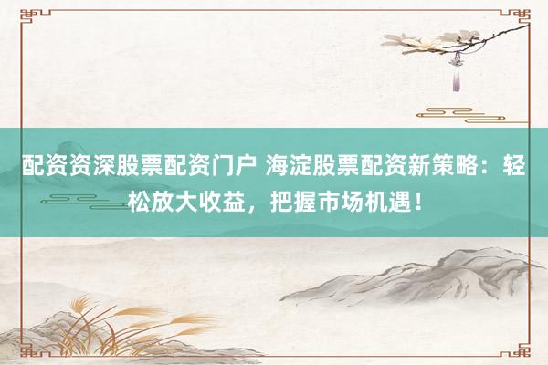 配资资深股票配资门户 海淀股票配资新策略：轻松放大收益，把握市场机遇！
