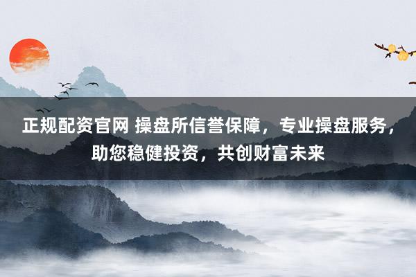 正规配资官网 操盘所信誉保障，专业操盘服务，助您稳健投资，共创财富未来