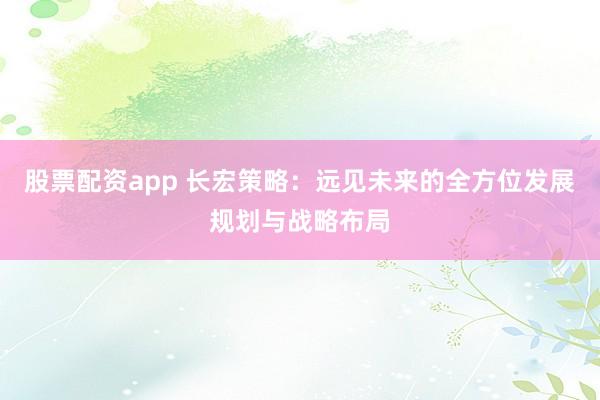 股票配资app 长宏策略：远见未来的全方位发展规划与战略布局