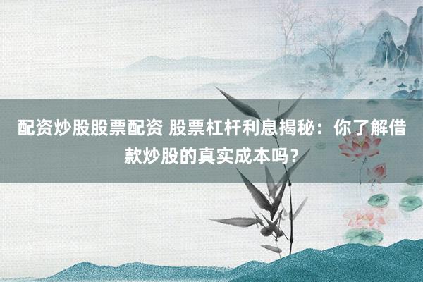 配资炒股股票配资 股票杠杆利息揭秘：你了解借款炒股的真实成本吗？