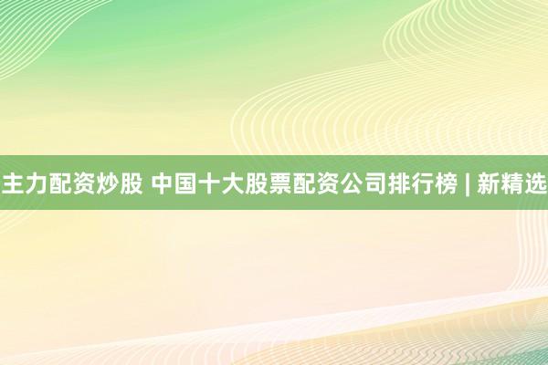 主力配资炒股 中国十大股票配资公司排行榜 | 新精选