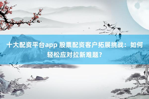 十大配资平台app 股票配资客户拓展挑战：如何轻松应对拉新难题？