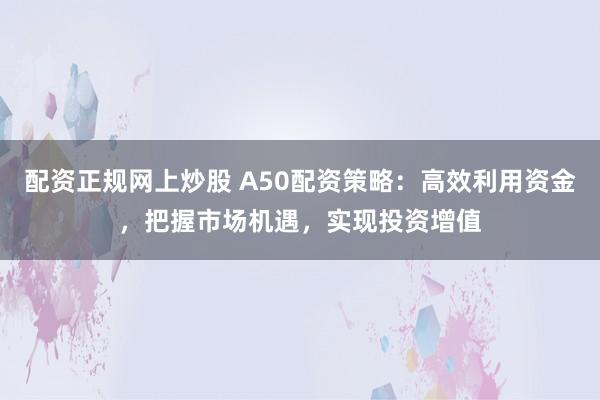 配资正规网上炒股 A50配资策略：高效利用资金，把握市场机遇，实现投资增值