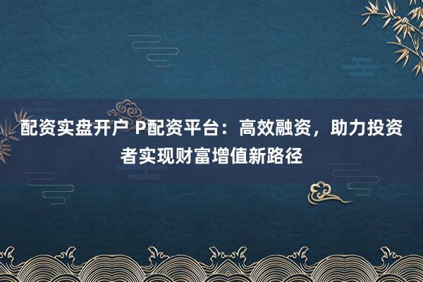 配资实盘开户 P配资平台：高效融资，助力投资者实现财富增值新路径