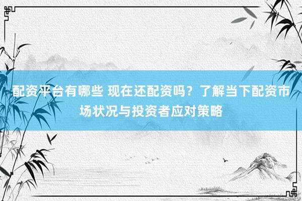 配资平台有哪些 现在还配资吗？了解当下配资市场状况与投资者应对策略