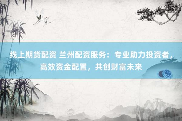线上期货配资 兰州配资服务：专业助力投资者，高效资金配置，共创财富未来