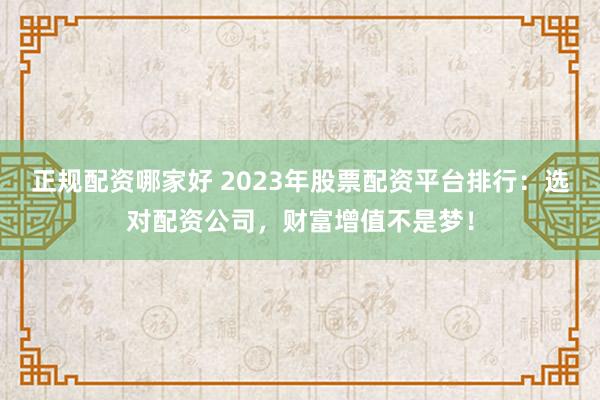 正规配资哪家好 2023年股票配资平台排行：选对配资公司，财富增值不是梦！