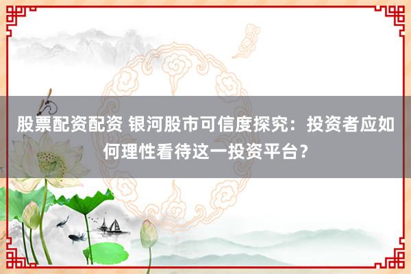 股票配资配资 银河股市可信度探究：投资者应如何理性看待这一投资平台？