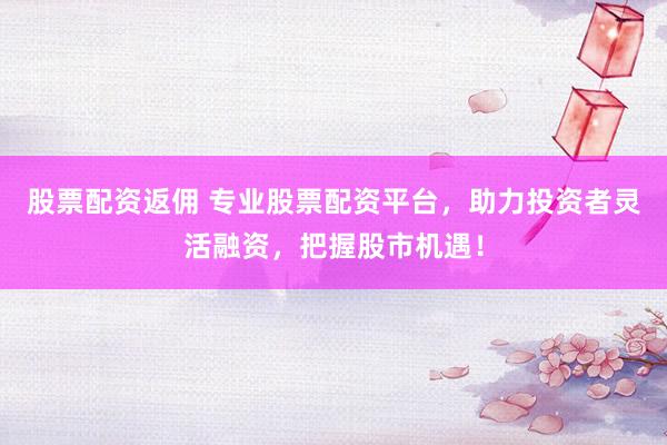 股票配资返佣 专业股票配资平台，助力投资者灵活融资，把握股市机遇！