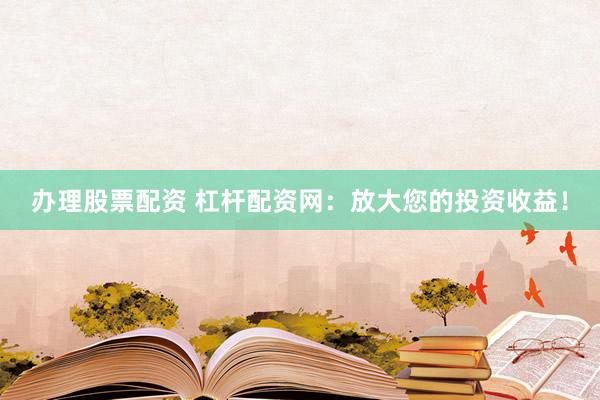 办理股票配资 杠杆配资网：放大您的投资收益！