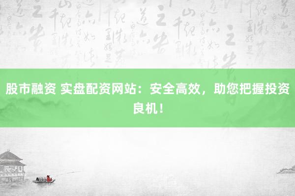 股市融资 实盘配资网站：安全高效，助您把握投资良机！