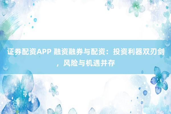 证券配资APP 融资融券与配资：投资利器双刃剑，风险与机遇并存