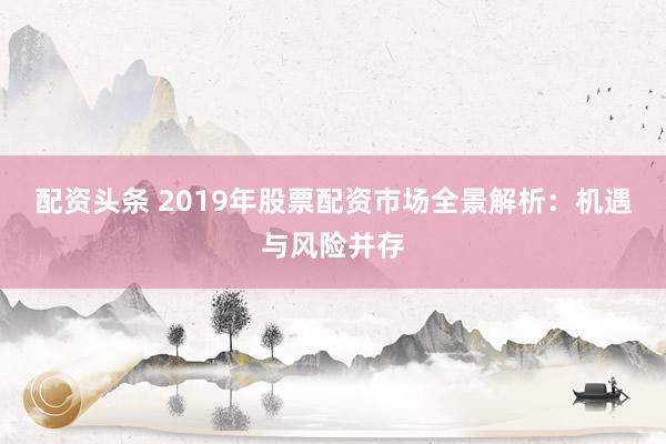 配资头条 2019年股票配资市场全景解析：机遇与风险并存