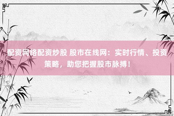 配资网络配资炒股 股市在线网：实时行情、投资策略，助您把握股市脉搏！
