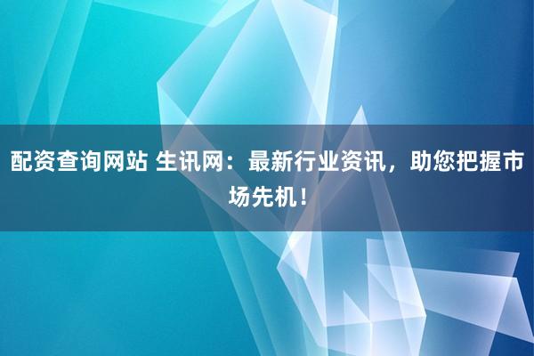 配资查询网站 生讯网：最新行业资讯，助您把握市场先机！