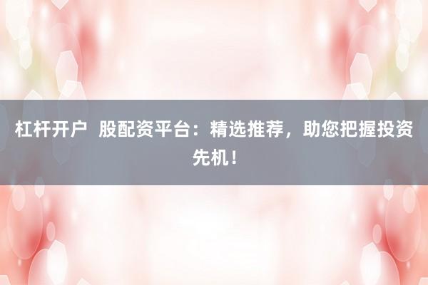 杠杆开户  股配资平台：精选推荐，助您把握投资先机！