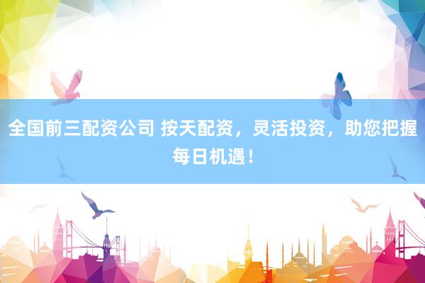 全国前三配资公司 按天配资，灵活投资，助您把握每日机遇！
