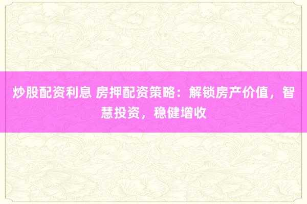 炒股配资利息 房押配资策略：解锁房产价值，智慧投资，稳健增收