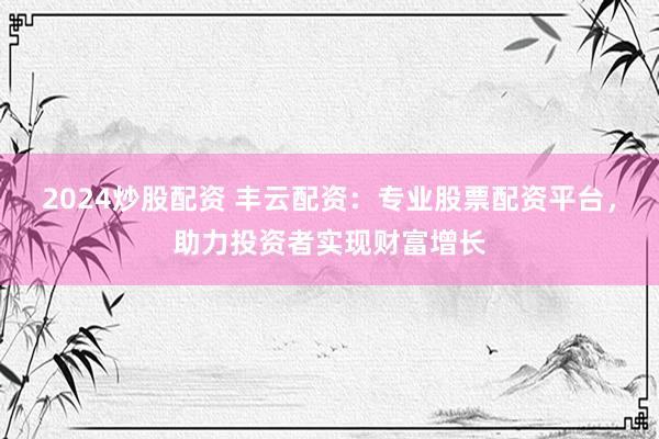 2024炒股配资 丰云配资：专业股票配资平台，助力投资者实现财富增长
