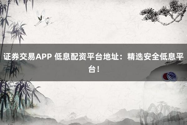 证券交易APP 低息配资平台地址：精选安全低息平台！