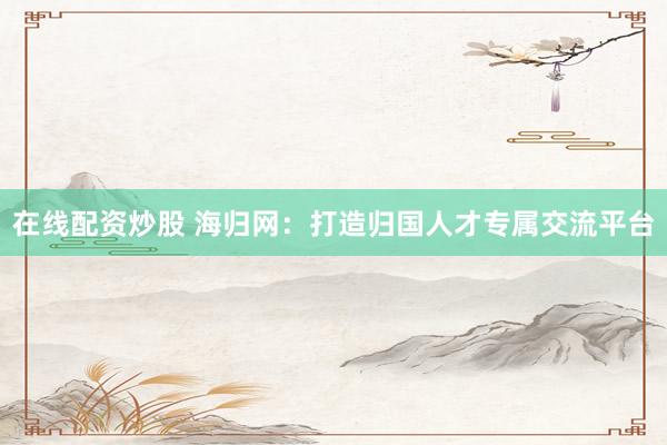 在线配资炒股 海归网：打造归国人才专属交流平台