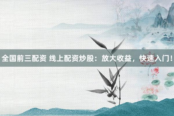 全国前三配资 线上配资炒股：放大收益，快速入门！