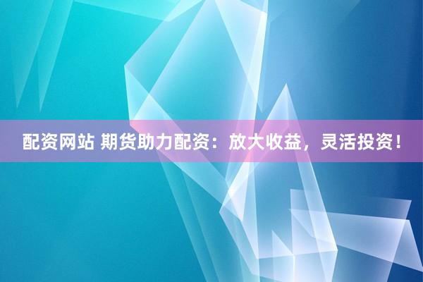 配资网站 期货助力配资：放大收益，灵活投资！